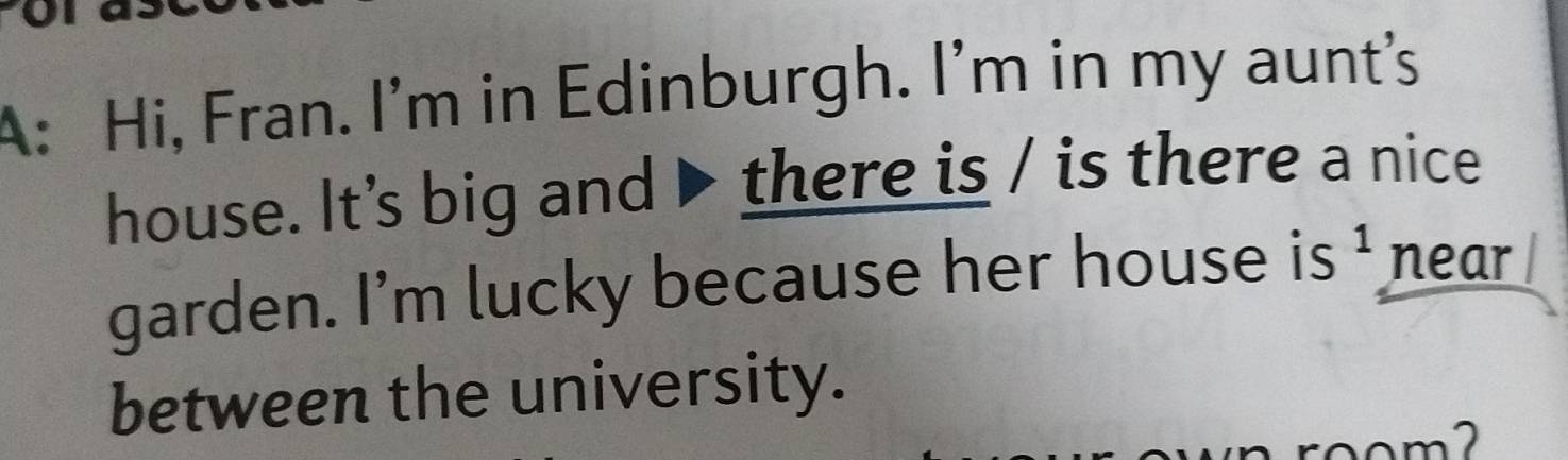 A: Hi, Fran. I'm in Edinburgh. I'm in my aunt's 
house. It’s big and ▶ there is / is there a nice 
garden. I'm lucky because her house is^^1 near 
between the university. 
m2