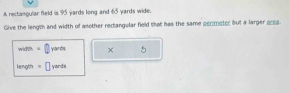 A rectangular field is 95 yards long and 65 yards wide. 
Give the length and width of another rectangular field that has the same perimeter but a larger area.
width = yards ×
length = ₹ yards