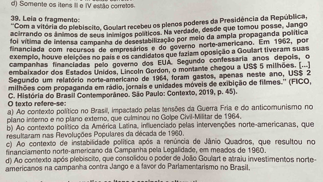 d) Somente os itens II e IV estão corretos.
39. Leia o fragmento:
'Com a vitória do plebiscito, Goulart recebeu os plenos poderes da Presidência da República,
acirrando os ânimos de seus inimigos políticos. Na verdade, desde que tomou posse, Jango
foi vítima de intensa campanha de desestabilização por meio da ampla propaganda política
financiada com recursos de empresários e do governo norte-americano. Em 1962, por
exemplo, houve eleições no país e os candidatos que faziam oposição a Goulart tiveram suas
campanhas financiadas pelo governo dos EUA. Segundo confessaria anos depois, o
embaixador dos Estados Unidos, Lincoln Gordon, o montante chegou a US$ 5 milhões. [...]
Segundo um relatório norte-americano de 1964, foram gastos, apenas neste ano, US$ 2
milhões com propaganda em rádio, jornais e unidades móveis de exibição de filmes.' (FICO,
C. História do Brasil Contemporâneo. São Paulo: Contexto, 2019, p. 45).
O texto refere-se:
a) Ao contexto político no Brasil, impactado pelas tensões da Guerra Fria e do anticomunismo no
plano interno e no plano externo, que culminou no Golpe Civil-Militar de 1964.
b) Ao contexto político da América Latina, influenciado pelas intervenções norte-americanas, que
resultaram nas Revoluções Populares da década de 1960.
c) Ao contexto de instabilidade política após a renúncia de Jânio Quadros, que resultou no
financiamento norte-americano da Campanha pela Legalidade, em meados de 1960.
d) Ao contexto após plebiscito, que consolidou o poder de João Goulart e atraiu investimentos norte-
americanos na campanha contra Jango e a favor do Parlamentarismo no Brasil.