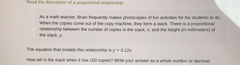 Read the description of a proportional relationship. 
As a math teacher, Brian frequently makes photocopies of fun activities for his students to do. 
When the copies come out of the copy machine, they form a stack. There is a proportional 
relationship between the number of copies in the stack, x, and the height (in millimeters) of 
the stack, y. 
The equation that models this relationship is y=0.12x. 
How tall is the stack when it has 100 copies? Write your answer as a whole number or decimal.