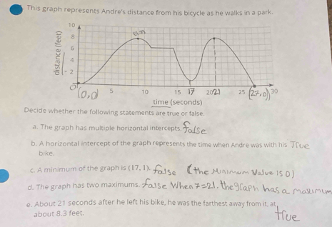 This graph represents Andre's distance from his bicycle as he walks in a park. 
Decide whether the following statements are true or false. 
a. The graph has multiple horizontal intercepts. 
b. A horizontal intercept of the graph represents the time when Andre was with his ( 
bike. 
c. A minimum of the graph is (17,1). 
d. The graph has two maximums. 
e. About 21 seconds after he left his bike, he was the farthest away from it, at 
about 8.3 feet.