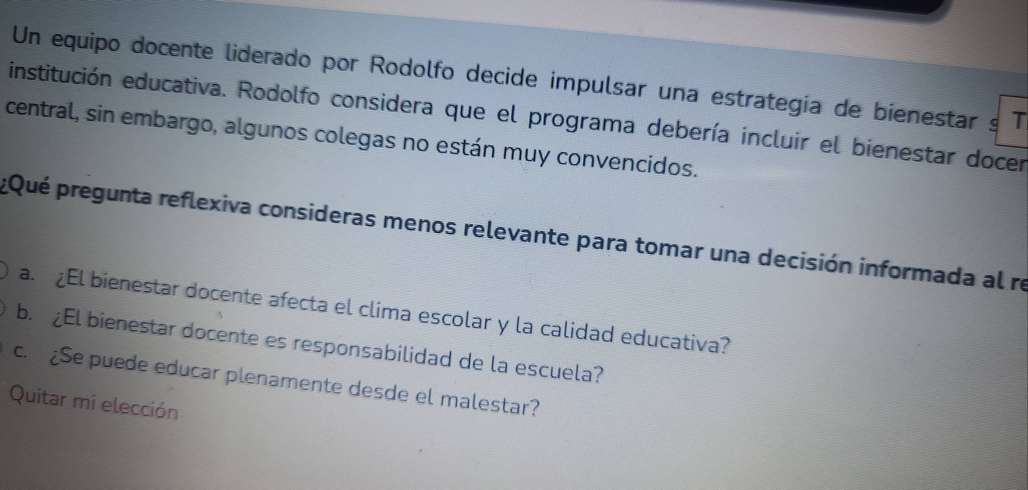 Un equipo docente liderado por Rodolfo decide impulsar una estrategía de bienestar s T
institución educativa. Rodolfo considera que el programa debería incluir el bienestar docer
central, sin embargo, algunos colegas no están muy convencidos.
Qué pregunta reflexiva consideras menos relevante para tomar una decisión informada al re
a. ¿El bienestar docente afecta el clima escolar y la calidad educativa?
b. ¿El bienestar docente es responsabilidad de la escuela?
c. ¿Se puede educar plenamente desde el malestar?
Quitar mi elección