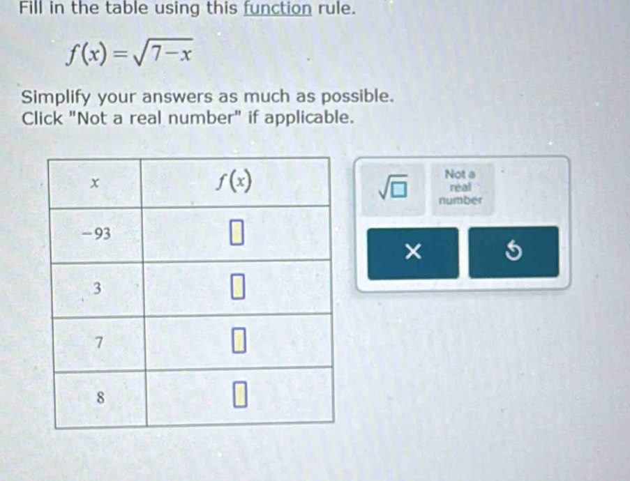 Fill in the table using this function rule.
f(x)=sqrt(7-x)
Simplify your answers as much as possible.
Click "Not a real number" if applicable.
Not a
real
sqrt(□ ) number
×
5