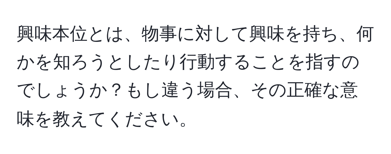 興味本位とは、物事に対して興味を持ち、何かを知ろうとしたり行動することを指すのでしょうか？もし違う場合、その正確な意味を教えてください。