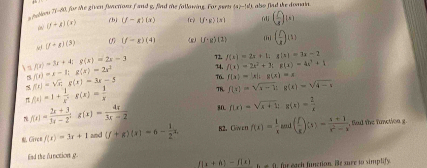 Problems 71-80, for the given functions f and g, find the following. For parts (a)-(d) , also find the domain. 
(a) (f+g)(x) (b) (f-g)(x) (c) (f· g)(x) (d) ( f/g )(x)
(e) (f+g)(3) (f-g)(4) (g) (f· g)(2) (h) ( f/g )(1)
f(x)=3x+4; g(x)=2x-3
72. f(x)=2x+1; g(x)=3x-2
 2 f(x)=x-1; g(x)=2x^2
74. f(x)=2x^2+3; g(x)=4x^3+1
73 76. f(x)=|x|; g(x)=x
75 f(x)=sqrt(x);g(x)=3x-5
7 f(x)=1+ 1/x^3 g(x)= 1/x 
78. f(x)=sqrt(x-1); g(x)=sqrt(4-x)
79. f(x)= (2x+3)/3x-2 ; g(x)= 4x/3x-2 
80. f(x)=sqrt(x+1); g(x)= 2/x 
81. Given f(x)=3x+1 and (f+g)(x)=6- 1/2 x, 82. Given f(x)= 1/x  and ( f/g )(x)= (x+1)/x^2-x  , find the function g. 
find the function g.
f(x+h)-f(x) b!= 0 , for each function. Be sure to simplify.