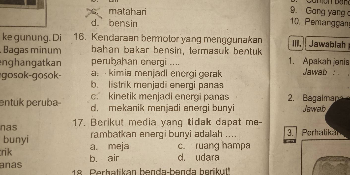 Conton bend
c. matahari 9. Gong yang
d.bensin 10. Pemanggan
ke gunung. Di 16. Kendaraan bermotor yang menggunakan Jawablah
III.
Bagas minum bahan bakar bensin, termasuk bentuk
enghangatkan perubahan energi ....
1. Apakah jenis
gosok-gosok-
a. - kimia menjadi energi gerak
Jawab :
b. listrik menjadi energi panas
c. kinetik menjadi energi panas 2. Bagaiman
entuk peruba-
d. mekanik menjadi energi bunyi Jawab
nas
17. Berikut media yang tidak dapat me-
rambatkan energi bunyi adalah .... 3. Perhatikan
bunyi
trik
a. meja c. ruang hampa
b. air d. udara
anas
18 Perbatikan benda-benda berikut!