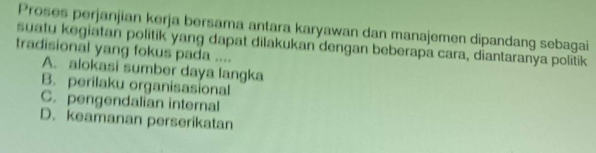 Proses perjanjian kerja bersama antara karyawan dan manajemen dipandang sebagai
suatu kegiatan politik yang dapat dilakukan dengan beberapa cara, diantaranya politik
tradisional yang fokus pada ....
A. alokasi sumber daya langka
B. perilaku organisasional
C. pengendalian internal
D. keamanan perserikatan