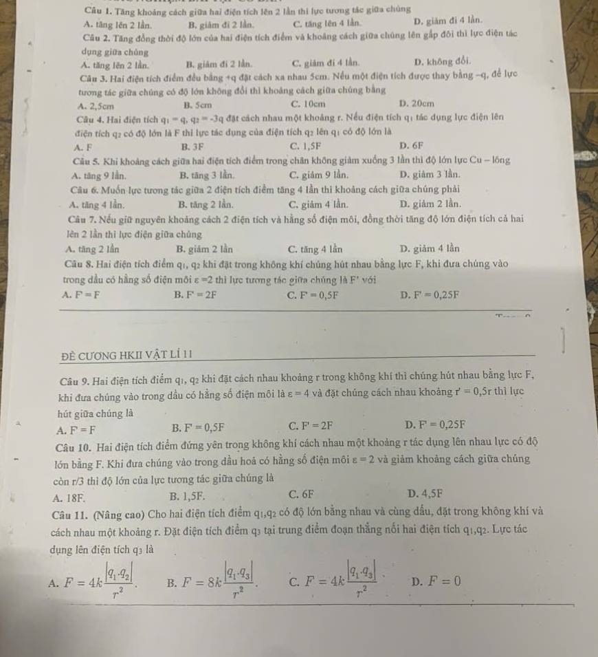 Tăng khoảng cách giữa hai điện tích lên 2 lần thi lực tương tác giữa chủng
A. tăng lên 2 lần. B. giâm đi 2 lần. C. tăng lên 4 lần. D. giảm đi 4 lần.
Câu 2. Tăng đồng thời độ lớn của hai điện tích điểm và khoảng cách giữa chúng lên gắp đôi thì lực điện tác
dụng giữa chúng
A. tăng lên 2 lần. B. giảm đi 2 lần. C. giảm đí 4 lần. D. không đổi.
Câu 3. Hai điện tích điểm đều bằng +q đặt cách xa nhau 5cm. Nều một điện tích được thay bằng -q, để lực
tương tác giữa chúng có độ lớn không đổi thì khoảng cách giữa chúng bằng
A. 2,5cm B. 5cm C. 10cm D. 20cm
Câu 4. Hai điện tích q_1=q_1q_2=-3q đặt cách nhau một khoảng r. Nếu điện tích qi tác dụng lực điện lên
điện tích q2 có độ lớn là F thỉ lực tác dụng của điện tích q2 lên q1 có độ lớn là
A. F B. 3F C. 1,5F D. 6F
Câu 5. Khi khoảng cách giữa hai điện tích điểm trong chân không giảm xuồng 3 lần thì độ lớn lực Cu - lồng
A. tăng 9 lần. B. tāng 3 lần. C. giảm 9 lần. D. giảm 3 lần.
Câu 6. Muốn lực tương tác giữa 2 điện tích điểm tăng 4 lần thi khoảng cách giữa chúng phải
A. tăng 4 lần. B. tăng 2 lần. C. giảm 4 lần. D. giảm 2 lần.
Câu 7. Nếu giữ nguyên khoảng cách 2 điện tích và hằng số điện môi, đồng thời tăng độ lớn điện tích cả hai
lên 2 lần thì lực điện giữa chủng
A. tăng 2 lần B. giám 2 lần C. tăng 4 lần D. giảm 4 lần
Câu 8. Hai điện tích điểm q1, q2 khi đặt trong không khí chúng hút nhau bằng lực F, khi đưa chúng vào
trong dầu có hằng số điện môi varepsilon =2 thi lực tương tác giữa chúng là F' với
A. F=F B. F=2F C. F=0,5F D. F'=0,25F
đÈ CƯƠNG HKII VậT LÍ 11
Câu 9. Hai điện tích điểm q1, q2 khi đặt cách nhau khoảng r trong không khí thì chúng hút nhau bằng lực F,
khi đưa chúng vào trong dầu có hằng số điện môi là varepsilon =4 và đặt chủng cách nhau khoảng r'=0,5r thì lực
hút giữa chúng là
A. F=F B. F=0,5F C. F'=2F D. F=0,25F
Câu 10. Hai điện tích điểm đứng yên trong không khí cách nhau một khoảng r tác dụng lên nhau lực có độ
lớn bằng F. Khi đưa chúng vào trong đầu hoả có hằng số điện môi varepsilon =2 và giảm khoảng cách giữa chúng
còn r/3 thì độ lớn của lực tương tác giữa chúng là
A. 18F. B. 1,5F. C. 6F D. 4,5F
Câu 11. (Nâng cao) Cho hai điện tích điểm ở +1, q2 có độ lớn bằng nhau và cùng đấu, đặt trong không khí và
cách nhau một khoảng r. Đặt điện tích điểm q3 tại trung điểm đoạn thẳng nối hai điện tích q1.q2. Lực tác
dụng lên điện tích q₃ là
A. F=4kfrac |q_1· q_2|r^2. B. F=8kfrac |q_1.q_3|r^2. C. F=4kfrac |q_1· q_3|r^2 D. F=0