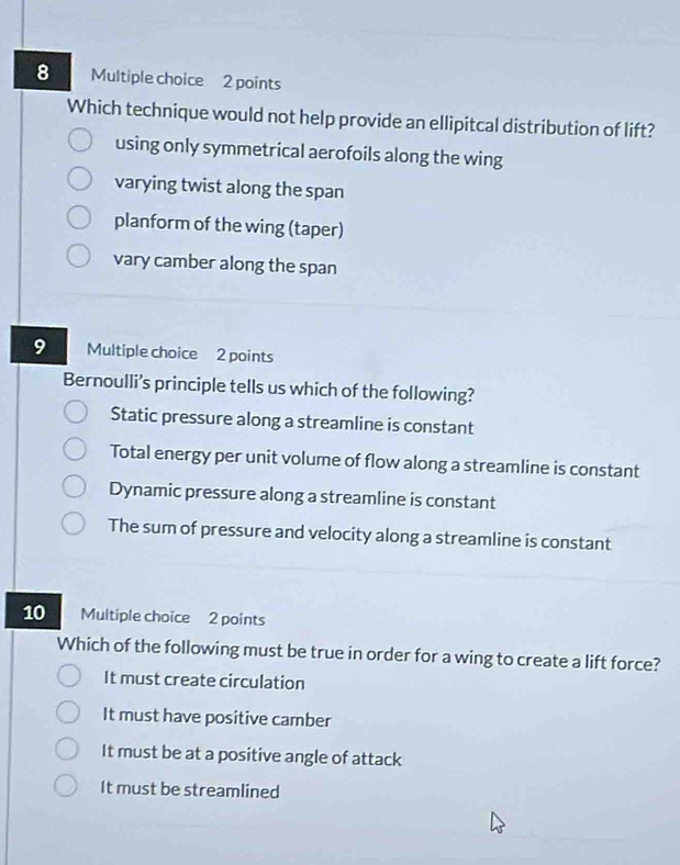 Which technique would not help provide an ellipitcal distribution of lift?
using only symmetrical aerofoils along the wing
varying twist along the span
planform of the wing (taper)
vary camber along the span
9 Multiple choice 2 points
Bernoulli’s principle tells us which of the following?
Static pressure along a streamline is constant
Total energy per unit volume of flow along a streamline is constant
Dynamic pressure along a streamline is constant
The sum of pressure and velocity along a streamline is constant
10 Multiple choice 2 points
Which of the following must be true in order for a wing to create a lift force?
It must create circulation
It must have positive camber
It must be at a positive angle of attack
It must be streamlined