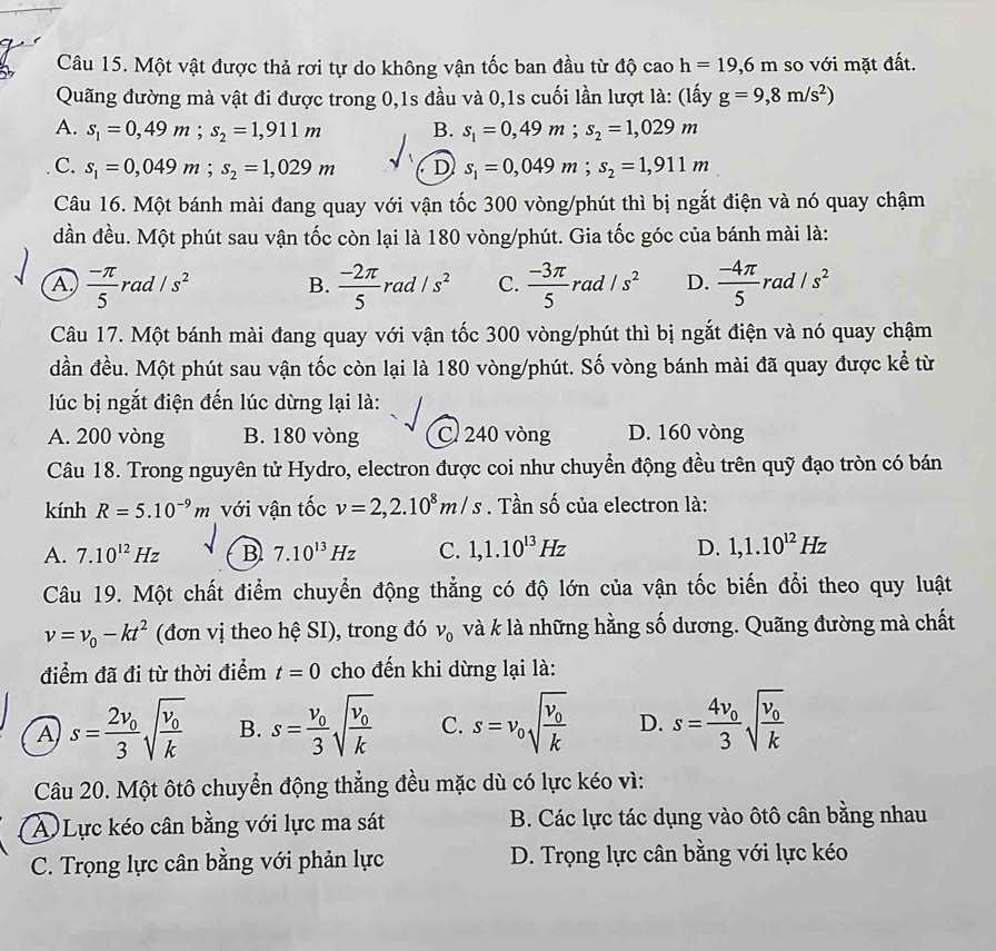 Một vật được thả rơi tự do không vận tốc ban đầu từ độ c _0h=19,6m so với mặt đất.
Quãng đường mà vật đi được trong 0,1s đầu và 0,1s cuối lần lượt là: (lấy g=9,8m/s^2)
A. s_1=0,49m;s_2=1,911m B. s_1=0,49m;s_2=1,029m
C. s_1=0,049m;s_2=1,029m D s_1=0,049m;s_2=1,911m
Câu 16. Một bánh mài đang quay với vận tốc 300 vòng/phút thì bị ngắt điện và nó quay chậm
dđần đều. Một phút sau vận tốc còn lại là 180 vòng/phút. Gia tốc góc của bánh mài là:
A  (-π )/5  rad /s^2 B.  (-2π )/5 rad/s^2 C.  (-3π )/5  rad /s^2 D.  (-4π )/5 rad/s^2
Câu 17. Một bánh mài đang quay với vận tốc 300 vòng/phút thì bị ngắt điện và nó quay chậm
dần đều. Một phút sau vận tốc còn lại là 180 vòng/phút. Số vòng bánh mài đã quay được kể từ
lúc bị ngắt điện đến lúc dừng lại là:
A. 200 vòng B. 180 vòng C 240 vòng D. 160 vòng
Câu 18. Trong nguyên tử Hydro, electron được coi như chuyển động đều trên quỹ đạo tròn có bán
kính R=5.10^(-9)m với vận tốc v=2,2.10^8m/s. Tần số của electron là:
A. 7.10^(12)Hz B 7.10^(13)Hz C. 1,1.10^(13)Hz D. 1,1.10^(12)Hz
Câu 19. Một chất điểm chuyển động thẳng có độ lớn của vận tốc biến đổi theo quy luật
v=v_0-kt^2 (đơn vị theo hệ SI), trong đó v_0 và k là những hằng số dương. Quãng đường mà chất
điểm đã đi từ thời điểm t=0 cho đến khi dừng lại là:
A s=frac 2v_03sqrt(frac v_0)k B. s=frac v_03sqrt(frac v_0)k C. s=v_0sqrt(frac v_0)k D. s=frac 4v_03sqrt(frac v_0)k
Câu 20. Một ôtô chuyển động thẳng đều mặc dù có lực kéo vì:
A Lực kéo cân bằng với lực ma sát B. Các lực tác dụng vào ôtô cân bằng nhau
C. Trọng lực cân bằng với phản lực D. Trọng lực cân bằng với lực kéo