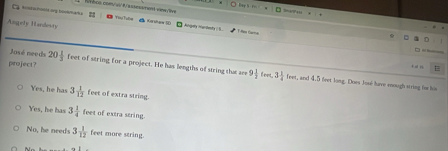 A x Day S - Fn SmartPass
kcsdschools org bookmarks YouTube Kershaw SD Angely Hardesty | S...
Angely Hardesty
T-Rex Game
*
A Tr =
project?
4 cf 15 =
José needs 20 1/3  feet of string for a project. He has lengths of string that are 9 1/2 feet, 3 1/4 feet , and 4.5 feet long. Does José have enough string for his
Yes, he has 3 1/12  feet of extra string.
Yes, he has 3 1/4  feet of extra string.
No, he needs 3 1/12  feet more string.