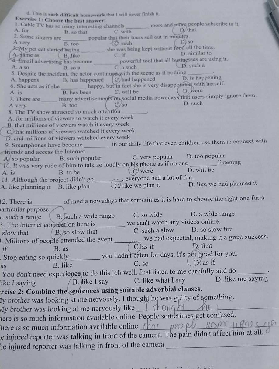 d. This is such difficult homework that I will never finish it.
Exercise 1: Choose the best answer.
1. Cable TV has so many interesting channels _more and more people subscribe to it.
A. for B. so that C. with D. that
2. Some singers are _popular that their tours sell out in minutes.
A very B. too O. such D) so
3 My pet eat started acting _she was being kept without food all the time.
A. same as B. like C. if D. similar to
4. Email advertising has become _powerful tool that all businesses are using it.
A. a so B. so a C. a such D. such a
5. Despite the incident, the actor continued with the scene as if nothing _‘
A. happens B. has happened C. had happened D. is happening
6. She acts as if she _happy, but in fact she is very disappointed with herself.
A. is B. has been C. will be D. were
7. There are_ many advertisements on social media nowadays that users simply ignore them.
A very B. too C/so D. such
8. The TV show attracted so much attention _.
A. for millions of viewers to watch it every week
B. that millions of viewers watch it every week
C. that millions of viewers watched it every week
D. and millions of viewers watched every week
9. Smartphones have become _in our daily life that even children use them to connect with
friends and access the Internet.
A so popular B. such popular C. very popular D. too popular
10. It was very rude of him to talk so loudly on his phone as if no one _listening
A. is B. to be C were D. will be
11. Although the project didn't go _, everyone had a lot of fun.
A. like planning it B. like plan C. like we plan it D. like we had planned it
_
12. There is of media nowadays that sometimes it is hard to choose the right one for a
articular purpose.
. such a range B. such a wide range C. so wide D. a wide range
3. The Internet connection here is _we can't watch any videos online.
slow that B. so slow that C. such a slow D. so slow for
4. Millions of people attended the event _we had expected, making it a great success.
if B. as C,as if D. that
. Stop eating so quickly _you hadn't eaten for days. It's not good for you.
as B. like C. so D. as if
You don't need experienee to do this job well. Just listen to me carefully and do_
like I saying B. like I say C. like what I say D. like me saying
ercise 2: Combine the sentences using suitable adverbial clauses.
My brother was looking at me nervously. I thought he was guilty of something.
My brother was looking at me nervously like_
here is so much information available online. People sometimes get confused.
There is so much information available online_
he injured reporter was talking in front of the camera. The pain didn't affect him at all.
he injured reporter was talking in front of the camera _