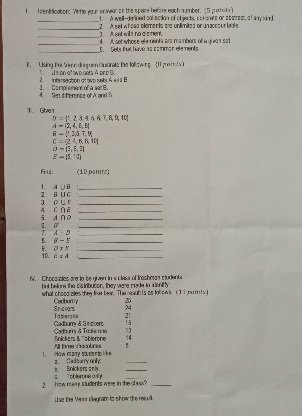 Identification: Write your answer on the space before each number. (5 points) 
_ 
1. A well--defined collection of objects, concrete or abstract, of any kind. 
_ 
2. A set whose elements are unlimited or unaccountable. 
_3. A set with no element. 
_4. A set whose elements are members of a given set 
_5. Sets that have no common elements. 
II. Using the Venn diagram illustrate the following. (8 points) 
1. Union of two sets A and B. 
2. Intersection of two sets A and B
3. Complement of a set B. 
4. Set difference of A and B
III. Given:
U= 1,2,3,4,5,6,7,8,9,10
A= 2,4,6,8
B= 1,3,5,7,9
C= 2,4,6,8,10
D= 3,6,9
E= 5,10
Find: (10 points) 
1. A∪ B _ 
2. B∪ C _ 
3. D∪ E _ 
4、 C∩ E _ 
5. A∩ D _ 
6. B' _ 
7. A-D _ 
8. B-E _ 
9. DxE _ 
10. ExA _ 
IV. Chocolates are to be given to a class of freshmen students 
but before the distribution, they were made to identify 
what chocolates they like best. The result is as follows: (11 points) 
Cadburrry 25
Snickers 24 
Toblerone 21 
Cadburry & Snickers 15 
Cadburry & Toblerone 13 
Snickers & Toblerone 14 
All three chocolates 8 
1. How many students like 
a. Cadburry only: 
_ 
b. Snickers only. 
_ 
c. Toblerone only. 
_ 
2. How many students were in the class?_ 
Use the Venn diagram to show the result.