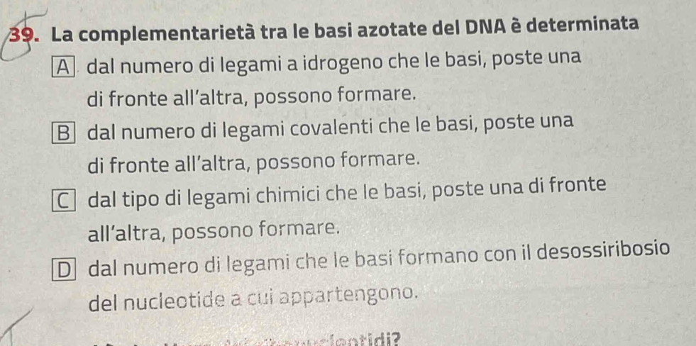 La complementarietà tra le basi azotate del DNA è determinata
A dal numero di legami a idrogeno che le basi, poste una
di fronte all’altra, possono formare.
Bdal numero di legami covalenti che le basi, poste una
di fronte all’altra, possono formare.
Cdal tipo di legami chimici che le basi, poste una di fronte
all’altra, possono formare.
D dal numero di legami che le basi formano con il desossiribosio
del nucleotide a cui appartengono.