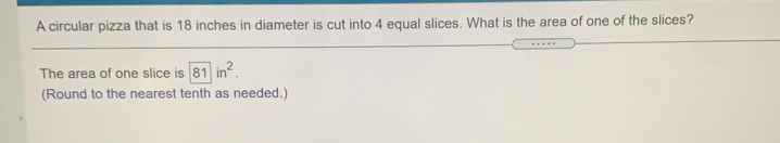 A circular pizza that is 18 inches in diameter is cut into 4 equal slices. What is the area of one of the slices?
The area of one slice is 81in^2. 
(Round to the nearest tenth as needed.)