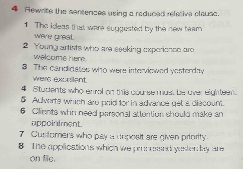 Rewrite the sentences using a reduced relative clause. 
1 The ideas that were suggested by the new team 
were great. 
2 Young artists who are seeking experience are 
welcome here. 
3 The candidates who were interviewed yesterday 
were excellent. 
4 Students who enrol on this course must be over eighteen. 
5 Adverts which are paid for in advance get a discount. 
6 Clients who need personal attention should make an 
appointment. 
7 Customers who pay a deposit are given priority. 
8 The applications which we processed yesterday are 
on file.