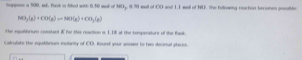 Suppose a 500. mL flask is filled with 0.50 mol of NO5, 0.70 mol of CO and 1.1 mol of NO. The following reaction becornes possible:
NO_2(g)+CO(g)leftharpoons NO(g)+CO_2(g)
The equilibrium constant K for this reaction is 1.18 at the temperature of the flask. 
Calculate the equilibrium molarity of CO. Round your answer to two decimal places.