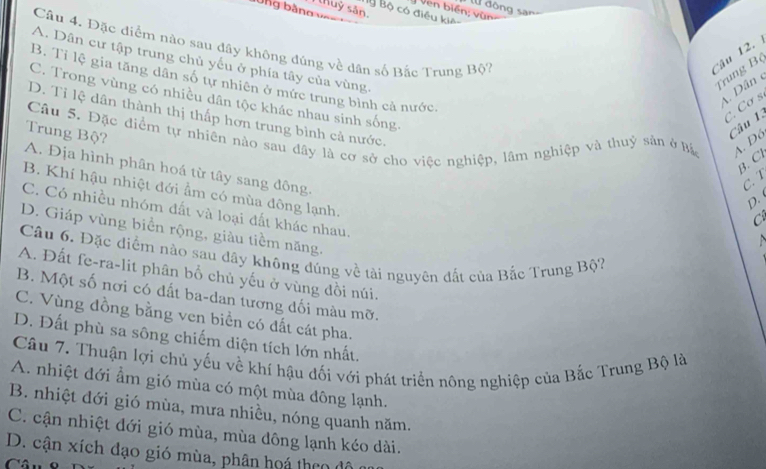 ng bằng 
Ven biển; vùn lừ đông san
thuỷ sản.
By Bộ có điều kiê
Câu 4. Đặc điểm nào sau đây không đúng về dân số Bắc Trung Bộ7 Câu 12.
A. Dân cư tập trung chủ yếu ở phía tây của vùng.
Trung Bộ
B. Tỉ lệ gia tăng dân số tự nhiên ở mức trung bình cả nước
A. Dân
C. Trong vùng có nhiều dân tộc khác nhau sinh sống.
c. Cơ s
D. Tỉ lệ dân thành thị thấp hơn trung bình cả nước.
Câu 5. Đặc điểm tự nhiên nào sau đây là cơ sở cho việc nghiệp, lầm nghiệp và thuỷ sản ở Bá A. Đó
A. Địa hình phân hoá từ tây sang đông. Trung Bộ?
Câu 1:
B. Cl
C. T
B. Khí hậu nhiệt đới ẩm có mùa đông lạnh.
p.
C. Có nhiều nhóm đất và loại đất khác nhau.
C
D. Giáp vùng biển rộng, giàu tiềm năng.
   
Câu 6, Đặc diểm nào sau dây không đúng về tài nguyên đất của Bắc Trung Bộ?
A. Đất fe-ra-lit phân bố chủ yếu ở vùng đồi núi.
B. Một số nơi có đất ba-dan tương đối màu mỡ.
C. Vùng đồng bằng ven biển có đất cát pha.
D. Đất phù sa sông chiếm diện tích lớn nhất.
Cầu 7. Thuận lợi chủ yếu về khí hậu đối với phát triển nông nghiệp của Bắc Trung Bộ là
A. nhiệt đới ẩm gió mùa có một mùa đông lạnh.
B. nhiệt dới gió mùa, mưa nhiều, nóng quanh năm.
C. cận nhiệt đới gió mùa, mùa dông lạnh kéo dài.
D. cận xích đạo gió mùa, phân hoá theo đô