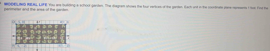 MODELING REAL LIFE You are building a school garden. The diagram shows the four vertices of the garden. Each unit in the coordinate plane represents 1 foot. Find the
perimeter and the area of the garden.