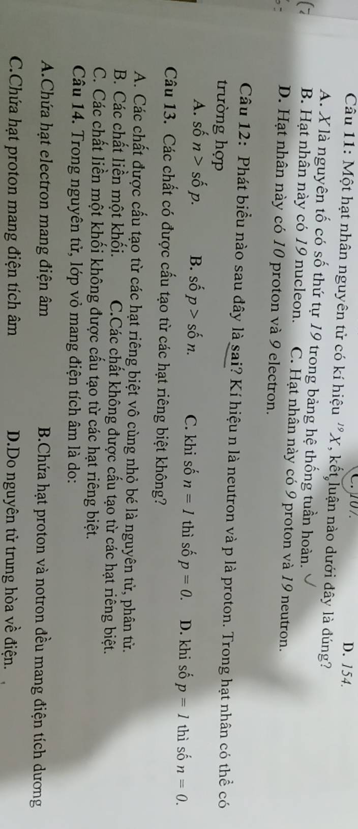 C. 07. D. 154.
Câu 11: Một hạt nhân nguyên tử có kí hiệu ''X, kết luận nào dưới đây là đúng?
A. Xlà nguyên tố có số thứ tự 19 trong bảng hệ thống tuần hoàn.
B. Hạt nhân này có 19 nucleon. C. Hạt nhân này có 9 proton và 19 neutron.
D. Hạt nhân này có 10 proton và 9 electron.
Câu 12: Phát biểu nào sau đây là sai? Kí hiệu n là neutron và p là proton. Trong hạt nhân có thể có
trường hợp
A. shat 0n>shat 0p. B. shat op>shat on. C. khi số n=1 thi i số p=0. D. khi số p=1 thì số n=0. 
Câu 13. Các chất có được cấu tạo từ các hạt riêng biệt không?
A. Các chất được cấu tạo từ các hạt riêng biệt vô cùng nhỏ bé là nguyên tử, phân tử.
B. Các chất liền một khối. C.Các chất không được cấu tạo từ các hạt riêng biệt.
C. Các chất liền một khối không được cấu tạo từ các hạt riêng biệt.
Câu 14. Trong nguyên tử, lớp vỏ mang điện tích âm là do:
A.Chứa hạt electron mang điện âm B.Chứa hạt proton và notron đều mang điện tích dương
C.Chứa hạt proton mang điện tích âm D.Do nguyên tử trung hòa về điện.