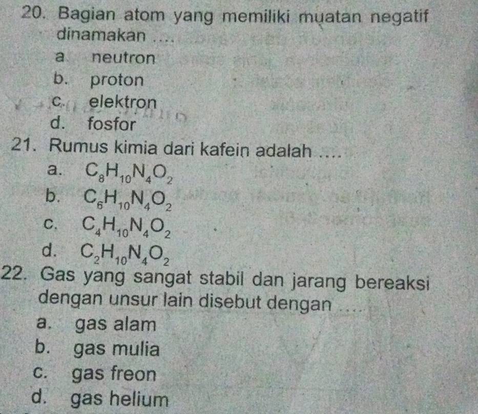 Bagian atom yang memiliki muatan negatif
dinamakan ....
a neutron
b. proton
c. elektron
d. fosfor
21. Rumus kimia dari kafein adalah ...
a. C_8H_10N_4O_2
b. C_6H_10N_4O_2
C. C_4H_10N_4O_2
d. C_2H_10N_4O_2
22. Gas yang sangat stabil dan jarang bereaksi
dengan unsur lain disebut dengan ....
a. gas alam
b. gas mulia
c. gas freon
d. gas helium