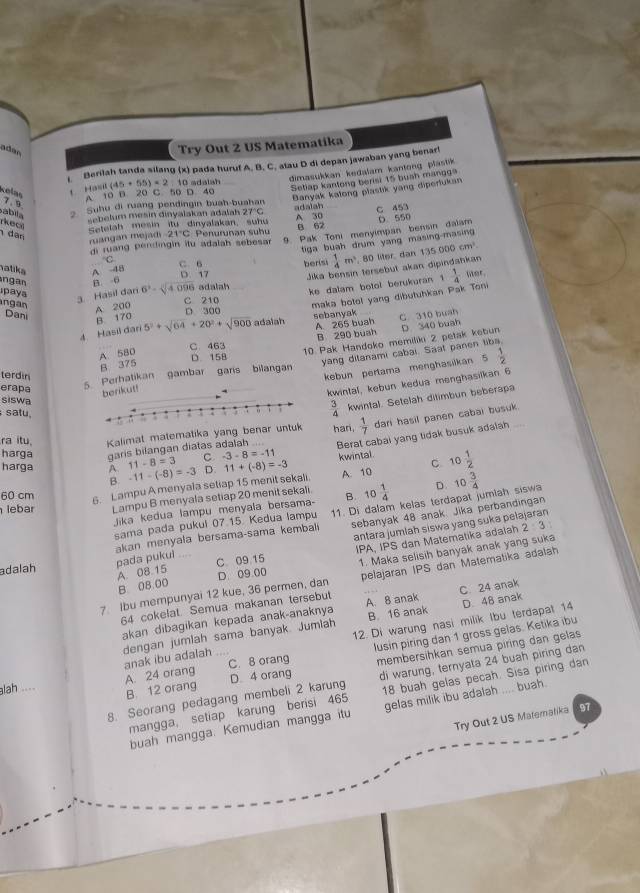 adán
Try Out 2 US Matematika
Berilah tanda silang (x) pada huruf A. B. C. atau D di depan jawaban yang benar!
t Hai (45+55)* 2 10 adalsh dimasukkan kedalam kantong plastik
Setlap kantong berisi 15 buah mangga
A. 10 B. 20 C. 50 D. 40
Banyak kalong plastik yang diperlukan
celas 7. 9.
abila 2 Suhu đi ruang pendingin buah-buahan adalah C 453
rhec
sebelum mesin dinyalakan adalah 27°C
Setelah mesin itu dinyalakan, suhu A 30 B 62
dan
di ruang pendingin itu adalah sebesar 9. Pak Toni menyimpan bensin dalam D. 550
ruangan mejadi -21°C: Penurunan suhu
tiga buah drum yang masing-masing 
C
ngan B. -6 D. 17 berisi  1/4 m^2 , 80 liter, dan 135000cm^3.
iatika A 48 C. 6
paya
3. Hasil dari 6^3-sqrt[4](4) adalah Jika bensin tersebut akan dipindahkan
ke dalam botol berukuran  1/4  wer.
A 200
C 210
maka botol yang dibutuhkan Pak Toni
ngan 5^2+sqrt(64)+20^2+sqrt(900) adalah
Dani B 170
D 300 sebanyak C 310 buah
4. Hasil đan
C 463 A 265 buah
B 290 buah
5. Perhatikan gambar garis bilangan 10 Pak Handoko memiliki 2 petak kebun D 340 buah
A 580
B 375
D 15B
terdin
kebun pertama menghasilkan 5 1/2 
erapa
berikut! yang ditanami cabai. Saat panen
kwintal, kebun kedua menghasilkan 6
siswa  3/4  kwintal. Setelah ditimbun beberapa
satu,hari.  1/7  dari hasil panen cabai busuk.
ra itu Kalimat matematika yang bena
harga garis bilangan diatas adalah Berat cabai yang tidak busuk adalah
harga A -11-(-8)=-3 11-8=3 C -3-8=-11 kwintal . C
D. 11+(-8)=-3
60 cm 6. Lampu A menyala setiap 15 menit sekali. A. 10 10 1/2 
B.
lebar Lampu B menyala setiap 20 menit sekali B. 10 1/4  。 10 3/4 
sama pada pukul 07.15. Kedua lampu 11. Di dalam kelas terdapat jumlah siswa
Jika kedua lampu menyala bersama-
antara jumlah siswa yang suka pe!
pada pukul akan menyala bersama-sama kemball sebanyak 48 anak. Jika perbandingan
IPA, IPS dan Matematika adalah 2:3
1. Maka selisih banyak anak yang suka
adalah ., 
A. 08.15 B. 08.00 C 09 15
7 Ibu mempunyai 12 kue, 36 permen, dan D. 09.00 pelajaran IPS dan Matematika adalah
64 cokelat. Semua makanan tersebut A. 8 anak
akan dibagikan kepada anak-anaknya B. 16 anak C 24 anak
12. Di warung nasi milik Ibu terdapat 14 D. 48 anak
C. 8 orang membersihkan semua piring dan gelas
dengan jumlah sama banyak. Jumlah A. 24 orang anak ibu adalah    
lusin piring dan 1 gross gelas. Ketika ibu
8. Seorang pedagang membeli 2 karung D 4 orang di warung, ternyata 24 buah piring dan
lah ... B 12 orang
mangga, setiap karung berisi 465 18 buah gelas pecah. Sisa piring dan
buah mangga. Kemudian mangga itu gelas milik ibu adalah .... buah.
Try Out 2 US Matematika 97