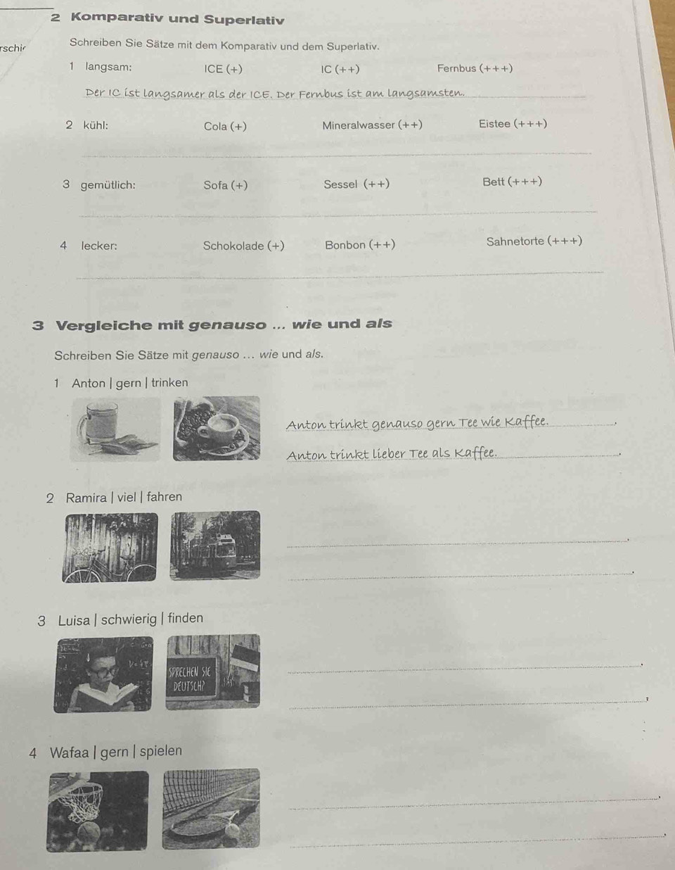 Komparativ und Superlativ 
rschir Schreiben Sie Sätze mit dem Komparativ und dem Superlativ. 
1 langsam: ICE (+) IC (++) Fernbus (+++)
ist langsamer als der ICE. Der Fernbus ist am langsam_ 
2 kühl: Cola (+) Mineralwasser (++) Eistee (+++)
_ 
3 gemütlich: Sofa (+) Sessel (++) Bett (+++)
_ 
4 lecker: Schokolade (+) Bonbon (++) Sahnetorte (+++)
_ 
3 Vergleiche mit genauso ... wie und als 
Schreiben Sie Sätze mit genauso ... wie und als. 
1 Anton | gern | trinken 
_ 
_ 
2 Ramira | viel | fahren 
_ 
_ 
3 Luisa | schwierig | finden 
_ 
_ 
4 Wafaa | gern | spielen 
_ 
_ 
_ 
_