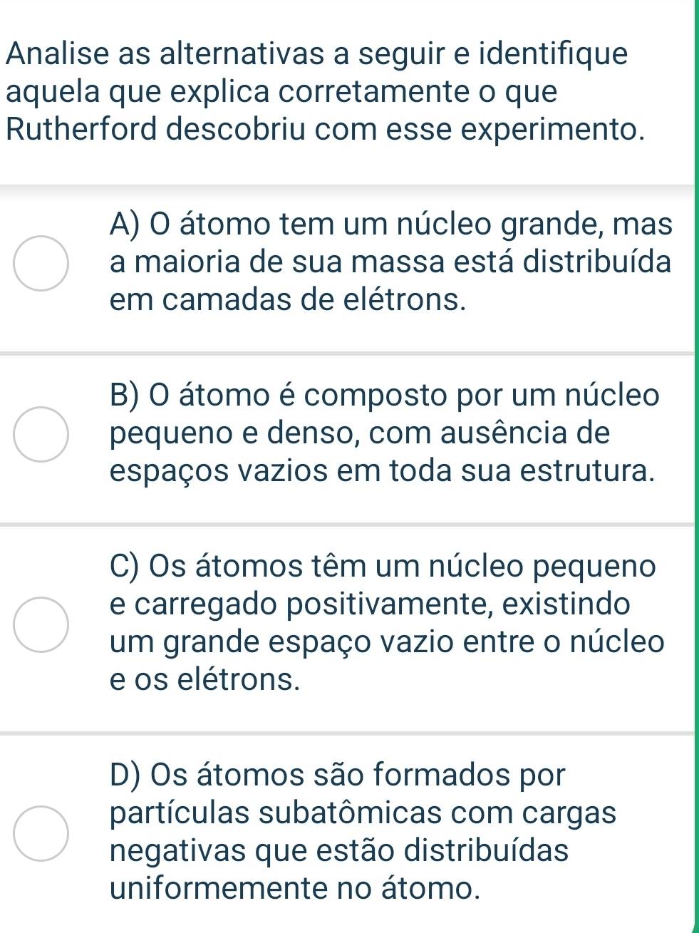 Analise as alternativas a seguir e identifique
aquela que explica corretamente o que
Rutherford descobriu com esse experimento.
A) O átomo tem um núcleo grande, mas
a maioria de sua massa está distribuída
em camadas de elétrons.
B) O átomo é composto por um núcleo
pequeno e denso, com ausência de
espaços vazios em toda sua estrutura.
C) Os átomos têm um núcleo pequeno
e carregado positivamente, existindo
um grande espaço vazio entre o núcleo
e os elétrons.
D) Os átomos são formados por
partículas subatômicas com cargas
negativas que estão distribuídas
uniformemente no átomo.