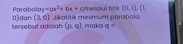 Parabola y=ax^2+bx+ C melalui titik (0,1), _ (1,
0) dan (3,0). Jikatitik minimum parabola 
tersebut adalah (p,q) , maka q=