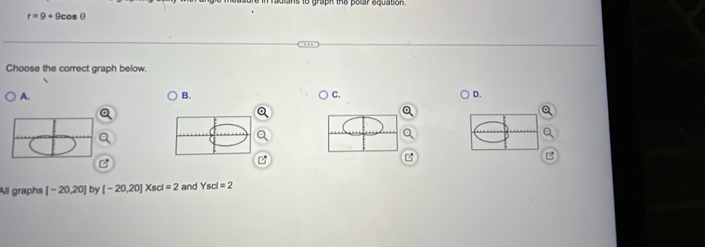 adlans to graph the polar equation.
r=9+9cos θ
Choose the correct graph below. 
A. 
B. 
C. 
D. 
B 
All graphs [-20,20] by [-20,20]Xscl=2 and Yscl=2