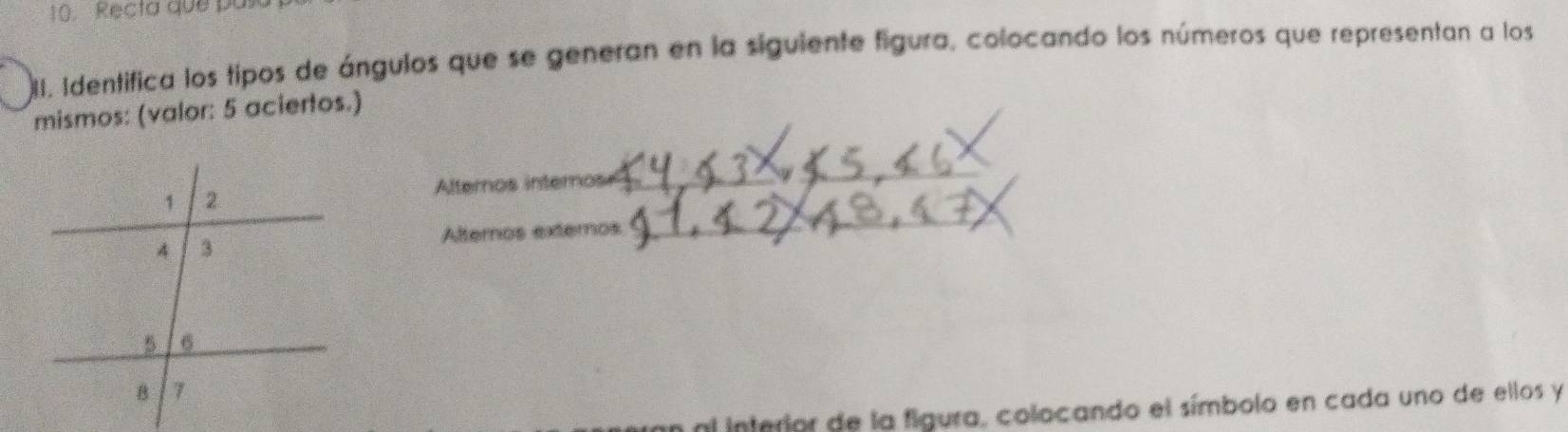 Recta que pasa 
2I. Identifica los tipos de ángulos que se generan en la siguiente figura, colocando los números que representan a los 
mismos: (valor: 5 aciertos.) 
Alternos internos_ 
_ 
Alternos externos 
_ 
al interior de la figura, colocando el símbolo en cada uno de ellos y