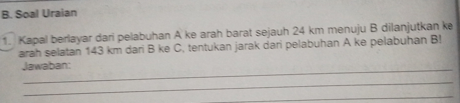 Soal Uraian 
1. Kapal berlayar dari pelabuhan A ke arah barat sejauh 24 km menuju B dilanjutkan ke 
arah selatan 143 km dari B ke C, tentukan jarak dari pelabuhan A ke pelabuhan B! 
Jawaban: 
_ 
_