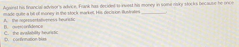 Against his financial advisor's advice, Frank has decided to invest his money in some risky stocks because he once
made quite a bit of money in the stock market. His decision illustrates _.
A. the representativeness heuristic
B. overconfidence
C. the availability heuristic
D. confirmation bias