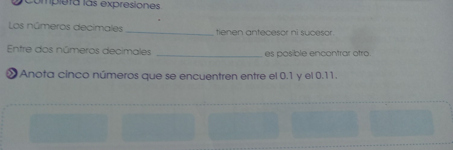 Completa las expresiones. 
Los números decimales 
_tienen antecesor ni sucesor. 
Entre dos números decimales 
_es posible encontrar otro. 
* Anota cinco números que se encuentren entre el 0.1 y el 0.11.