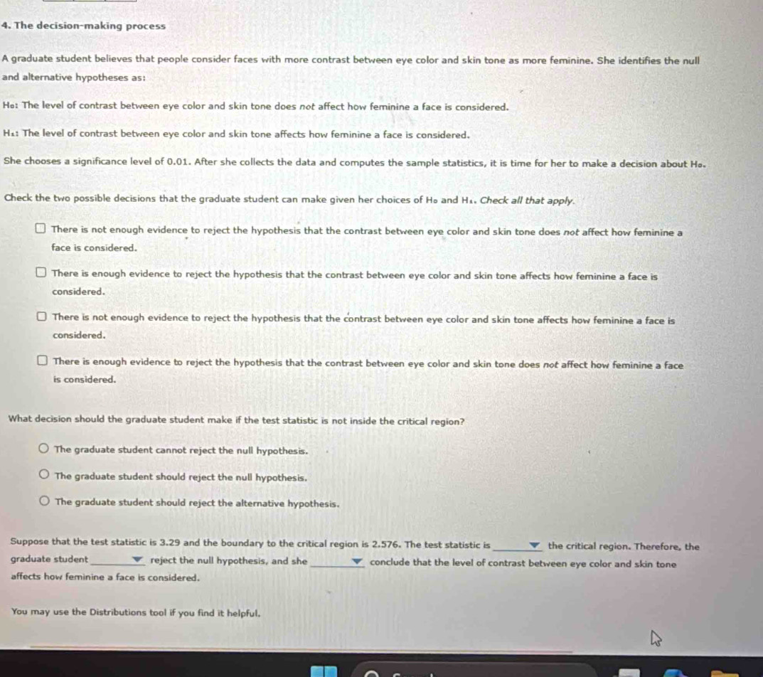 The decision-making process
A graduate student believes that people consider faces with more contrast between eye color and skin tone as more feminine. She identifies the null
and alternative hypotheses as:
He: The level of contrast between eye color and skin tone does not affect how feminine a face is considered.
H1: The level of contrast between eye color and skin tone affects how feminine a face is considered.
She chooses a significance level of 0.01. After she collects the data and computes the sample statistics, it is time for her to make a decision about Hø.
Check the two possible decisions that the graduate student can make given her choices of Ho and H₄ Check all that apply.
There is not enough evidence to reject the hypothesis that the contrast between eye color and skin tone does not affect how feminine a
face is considered.
There is enough evidence to reject the hypothesis that the contrast between eye color and skin tone affects how feminine a face is
considered.
There is not enough evidence to reject the hypothesis that the contrast between eye color and skin tone affects how feminine a face is
considered.
There is enough evidence to reject the hypothesis that the contrast between eye color and skin tone does not affect how feminine a face
is considered.
What decision should the graduate student make if the test statistic is not inside the critical region?
The graduate student cannot reject the null hypothesis.
The graduate student should reject the null hypothesis.
The graduate student should reject the alternative hypothesis.
Suppose that the test statistic is 3.29 and the boundary to the critical region is 2.576. The test statistic is_ the critical region. Therefore, the
graduate student_ reject the null hypothesis, and she _conclude that the level of contrast between eye color and skin tone
affects how feminine a face is considered.
You may use the Distributions tool if you find it helpful.