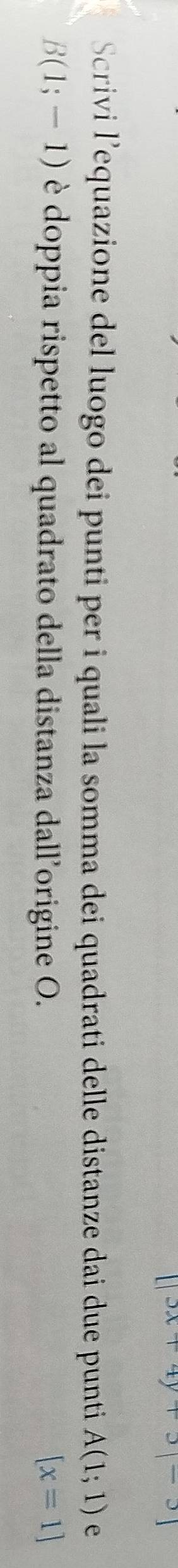 [|3x+4y+3|-3]
Scrivi l’equazione del luogo dei punti per i quali la somma dei quadrati delle distanze dai due punti A(1;1) e
B(1;-1) è doppia rispetto al quadrato della distanza dall’origine O. [x=1]