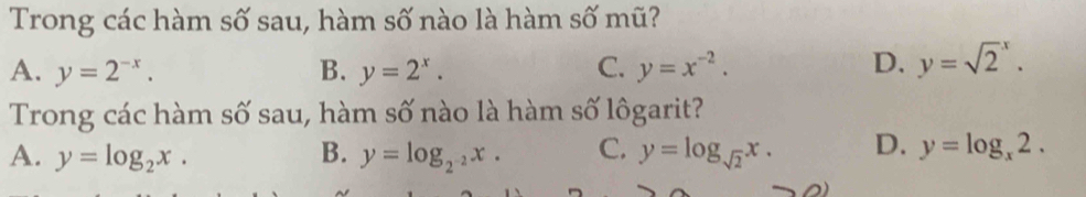 Trong các hàm số sau, hàm số nào là hàm số mũ?
A. y=2^(-x). B. y=2^x. C. y=x^(-2). D. y=sqrt 2^(x. 
Trong các hàm số sau, hàm số nào là hàm số lôgarit?
A. y=log _2)x. B. y=log _2^(-2)x. C. y=log _sqrt(2)x. D. y=log _x2.