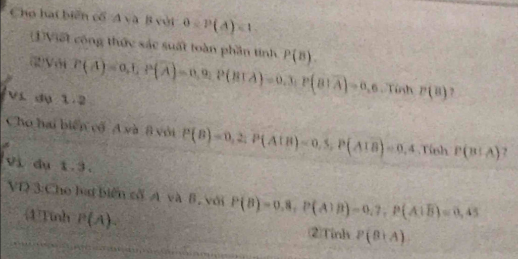 Cho hai biển cổ A và B với 0=P(A)=1. 
1Viết công thức sắc suất toàn phần tính P(B). 
(2)V6 P(A)=0,E, P(overline A)=0,0, P(BTA)=0,3, P(B|overline A)=0,6, TinhP(B) ? 
Ví dụ 1.2
Cho hai biển cố A và 8 với P(B)=0,2; P(AIB)=0,5, P(AIB)=0,4 Tinh P(B!A) , 
vì dụ 1.3. 
VI 3:Cho lai biên cố A và B, với P(B)=0.8, P(A)B)=0.7, P(A∪ B)=0,45
4)Tinh P(A). 
②Tinh P(B+A)