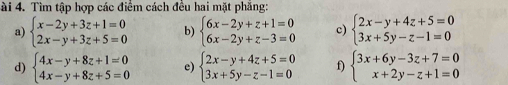 ài 4. Tìm tập hợp các điểm cách đều hai mặt phăng: 
a) beginarrayl x-2y+3z+1=0 2x-y+3z+5=0endarray. b) beginarrayl 6x-2y+z+1=0 6x-2y+z-3=0endarray. c) beginarrayl 2x-y+4z+5=0 3x+5y-z-1=0endarray.
d) beginarrayl 4x-y+8z+1=0 4x-y+8z+5=0endarray. e) beginarrayl 2x-y+4z+5=0 3x+5y-z-1=0endarray. f) beginarrayl 3x+6y-3z+7=0 x+2y-z+1=0endarray.