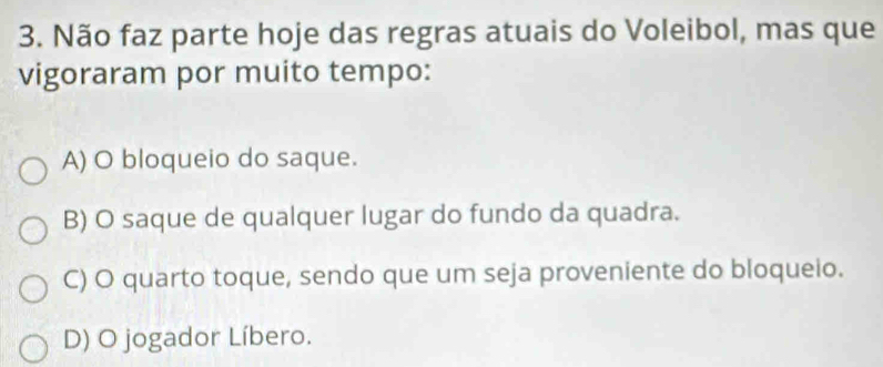 Não faz parte hoje das regras atuais do Voleibol, mas que
vigoraram por muito tempo:
A) O bloqueio do saque.
B) O saque de qualquer lugar do fundo da quadra.
C) O quarto toque, sendo que um seja proveniente do bloqueio.
D) O jogador Líbero.