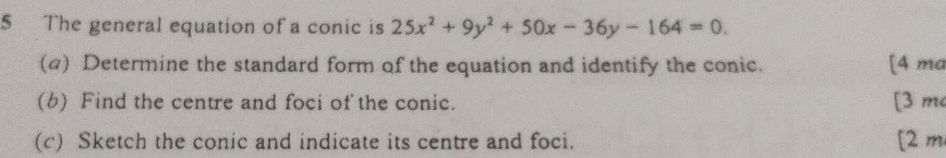 The general equation of a conic is 25x^2+9y^2+50x-36y-164=0. 
(a) Determine the standard form of the equation and identify the conic. [4 ma 
(b) Find the centre and foci of the conic. [3 m 
(c) Sketch the conic and indicate its centre and foci. [2 m