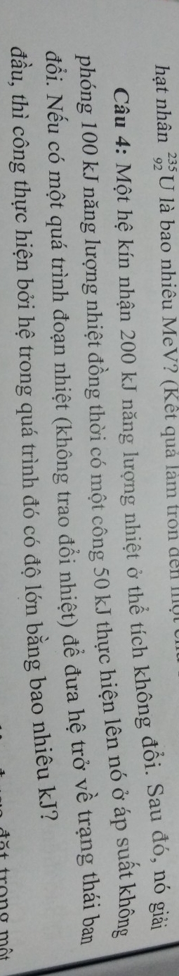 hạt nhân beginarrayr 235 92endarray U là bao nhiêu MeV? (Kết quả làm tròn đến một 
Câu 4: Một hệ kín nhận 200 kJ năng lượng nhiệt ở thể tích không đổi. Sau đó, nó giải 
phóng 100 kJ năng lượng nhiệt đồng thời có một công 50 kJ thực hiện lên nó ở áp suất không 
đổi. Nếu có một quá trình đoạn nhiệt (không trao đổi nhiệt) để đưa hệ trở về trạng thái bam 
đầu, thì công thực hiện bởi hệ trong quá trình đó có độ lớn bằng bao nhiêu kJ?