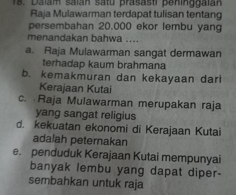 Dalam saïan satu prasasti peninggalan
Raja Mulawarman terdapat tulisan tentang
persembahan 20.000 ekor lembu yang
menandakan bahwa ....
a. Raja Mulawarman sangat dermawan
terhadap kaum brahmana
b. kemakmuran dan kekayaan dari
Kerajaan Kutai
c. Raja Mulawarman merupakan raja
yang sangat religius
d. kekuatan ekonomi di Kerajaan Kutai
adalah peternakan
e. penduduk Kerajaan Kutai mempunyai
banyak lembu yang dapat diper-
sembahkan untuk raja