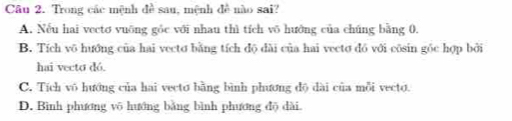 Trong các mệnh đề sau, mệnh đề nào sai?
A. Nếu hai vectơ vuỡng gỏc với nhau thì tích võ hướng của chúng bằng 0.
B. Tích vô hướng của hai vectơ bằng tích độ dài của hai vectơ đỏ với côsin góc hợp bởi
hai vecto dó.
C. Tích vô hướng của hai vecto bằng bình phương độ dài của mỗi vecto.
D. Bình phương võ hướng bằng bình phương độ dài