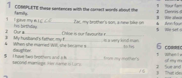 Your fam 
COMPLETE these sentences with the correct words about the 2 Dennis d 
family. 
3 We alwa 
1 I gave my n. _Zac, my brother's son, a new bike on 4 Ann four 
his birthday. 
5 We set o 
2 Our a _Chloe is our favourite r_ 
3 My husband's father, my f_ ; is a very kind man. 
4 When she married Will, she became s _to his 6 corre 
daughter. 
1 When I v 
5 I have two brothers and a h _from my mother's of my m 
second marriage. Her name is Lucy. 
2 Sue and 
_/5 3 That ide