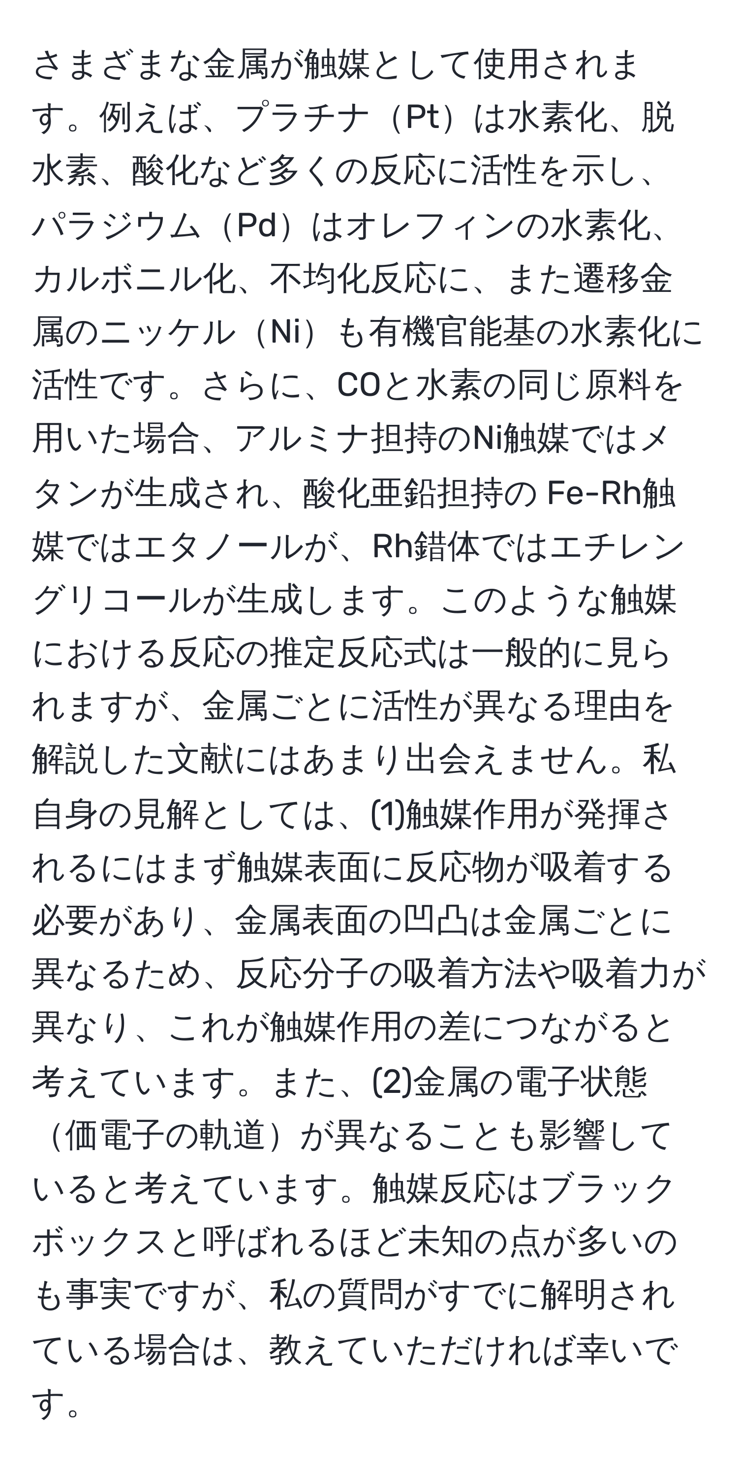 さまざまな金属が触媒として使用されます。例えば、プラチナPtは水素化、脱水素、酸化など多くの反応に活性を示し、パラジウムPdはオレフィンの水素化、カルボニル化、不均化反応に、また遷移金属のニッケルNiも有機官能基の水素化に活性です。さらに、COと水素の同じ原料を用いた場合、アルミナ担持のNi触媒ではメタンが生成され、酸化亜鉛担持の Fe-Rh触媒ではエタノールが、Rh錯体ではエチレングリコールが生成します。このような触媒における反応の推定反応式は一般的に見られますが、金属ごとに活性が異なる理由を解説した文献にはあまり出会えません。私自身の見解としては、(1)触媒作用が発揮されるにはまず触媒表面に反応物が吸着する必要があり、金属表面の凹凸は金属ごとに異なるため、反応分子の吸着方法や吸着力が異なり、これが触媒作用の差につながると考えています。また、(2)金属の電子状態価電子の軌道が異なることも影響していると考えています。触媒反応はブラックボックスと呼ばれるほど未知の点が多いのも事実ですが、私の質問がすでに解明されている場合は、教えていただければ幸いです。