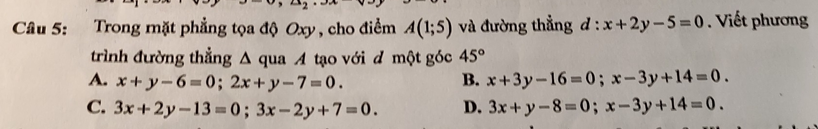 Trong mặt phẳng tọa độ Oxy , cho điểm A(1;5) và đường thẳng d:x+2y-5=0. Viết phương
trình đường thẳng Δ qua A tạo với đ một góc 45°
A. x+y-6=0; 2x+y-7=0. B. x+3y-16=0; x-3y+14=0.
C. 3x+2y-13=0; 3x-2y+7=0. D. 3x+y-8=0; x-3y+14=0.