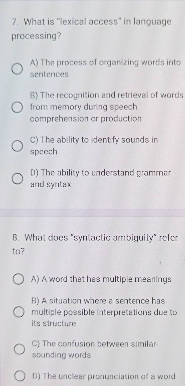 What is “lexical access” in language
processing?
A) The process of organizing words into
sentences
B) The recognition and retrieval of words
from memory during speech
comprehension or production
C) The ability to identify sounds in
speech
D) The ability to understand grammar
and syntax
8. What does “syntactic ambiguity” refer
to?
A) A word that has multiple meanings
B) A situation where a sentence has
multiple possible interpretations due to
its structure
C) The confusion between similar-
sounding words
D) The unclear pronunciation of a word