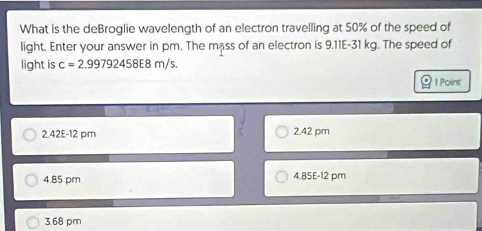 What is the deBroglie wavelength of an electron travelling at 50% of the speed of
light. Enter your answer in pm. The mass of an electron is 9.11E-31 kg. The speed of
light is c=2.99792458E8m/ S.
1 Point
2 42E-12 pm 2.42 pm
4.85 pm 4.85E-12 pm
3.68 pm