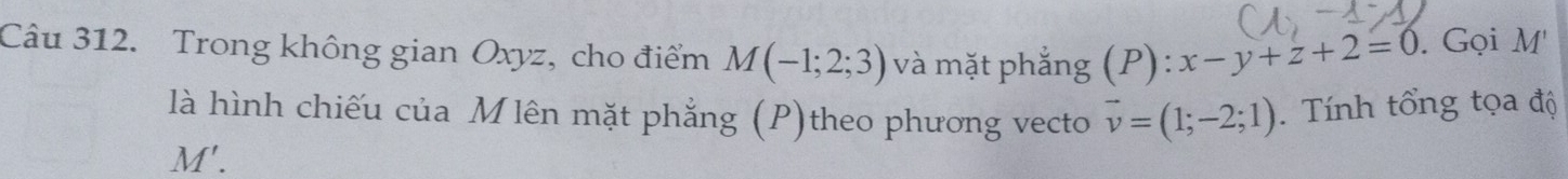 Trong không gian Oxyz, cho điểm M(-1;2;3) và mặt phắng (P):x-y+z+2=0. Gọi M' 
là hình chiếu của Mlên mặt phẳng (P)theo phương vecto vector v=(1;-2;1). Tính tổng tọa độ
M'.